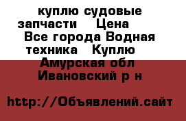 куплю судовые запчасти. › Цена ­ 13 - Все города Водная техника » Куплю   . Амурская обл.,Ивановский р-н
